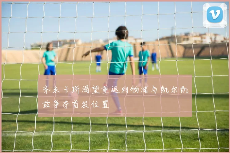 齐米卡斯渴望重返利物浦与凯尔凯兹争夺首发位置