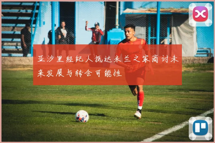 亚沙里经纪人抵达米兰之家商讨未来发展与转会可能性