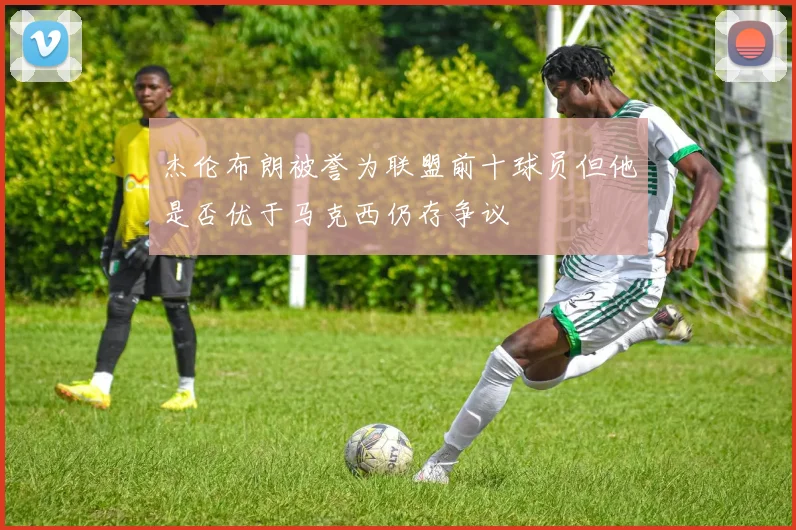 杰伦布朗被誉为联盟前十球员但他是否优于马克西仍存争议