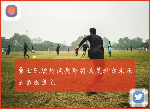 勇士队续约谈判即将恢复科尔未来去留成焦点