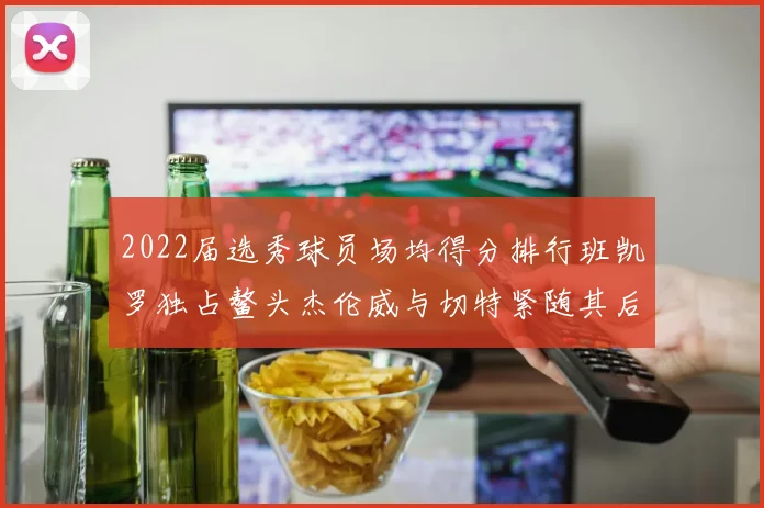 2022届选秀球员场均得分排行班凯罗独占鳌头杰伦威与切特紧随其后