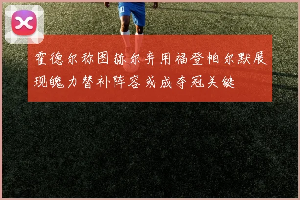 霍德尔称图赫尔弃用福登帕尔默展现魄力替补阵容或成夺冠关键