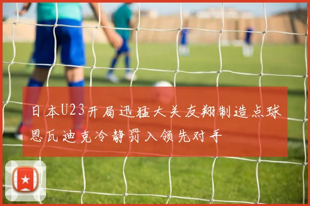 日本U23开局迅猛大关友翔制造点球恩瓦迪克冷静罚入领先对手