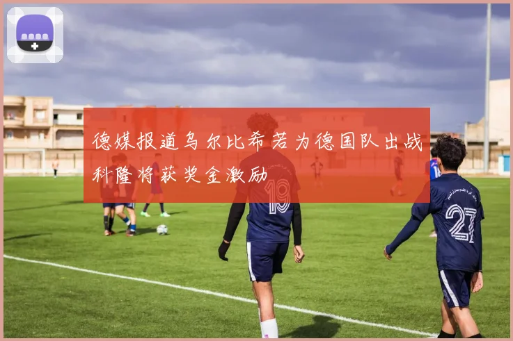 德媒报道乌尔比希若为德国队出战科隆将获奖金激励