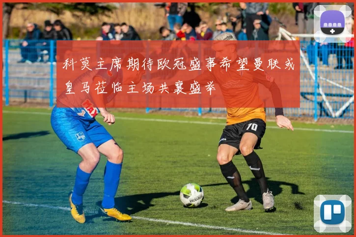 科莫主席期待欧冠盛事希望曼联或皇马莅临主场共襄盛举