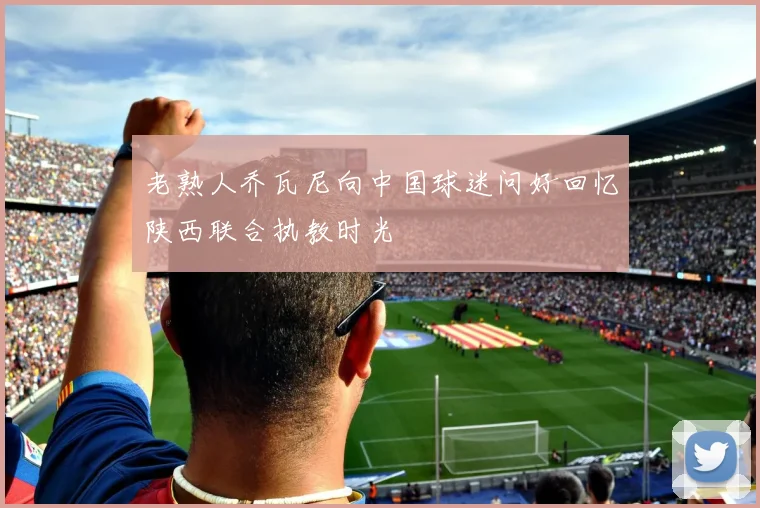老熟人乔瓦尼向中国球迷问好回忆陕西联合执教时光
