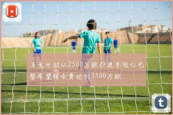 马竞计划以2500万欧引进李刚仁巴黎希望转会费达到3500万欧