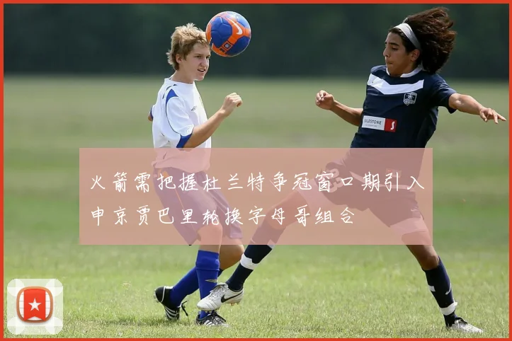 火箭需把握杜兰特争冠窗口期引入申京贾巴里轮换字母哥组合