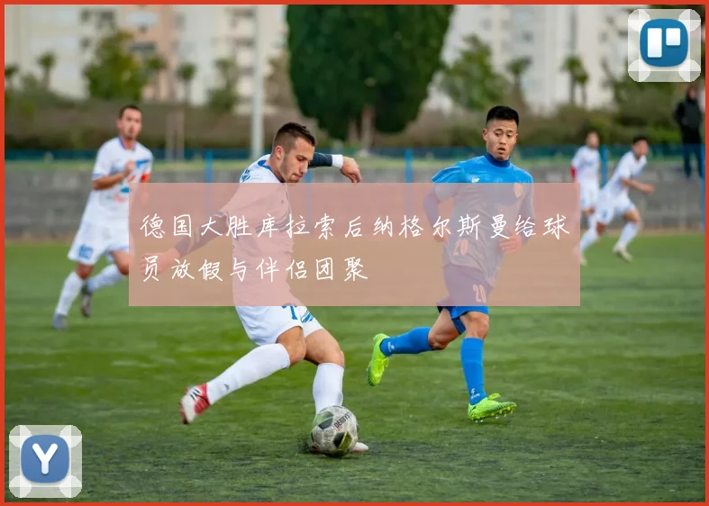 德国大胜库拉索后纳格尔斯曼给球员放假与伴侣团聚
