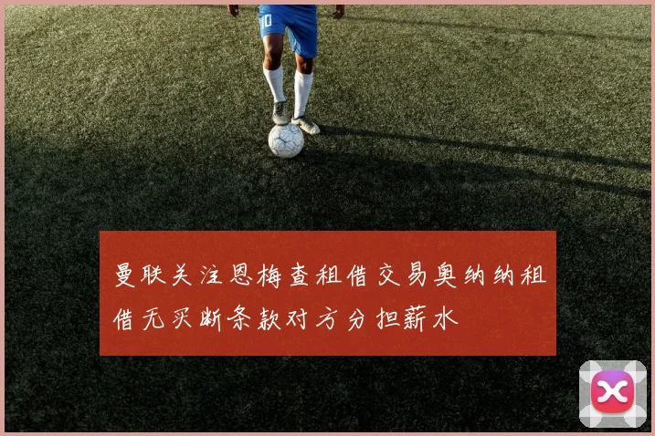 曼联关注恩梅查租借交易奥纳纳租借无买断条款对方分担薪水