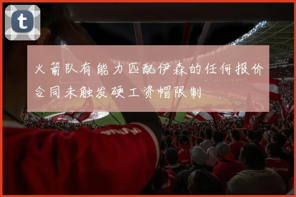 火箭队有能力匹配伊森的任何报价合同未触发硬工资帽限制
