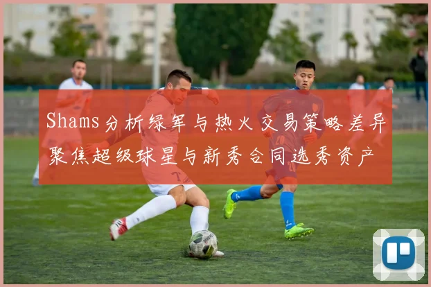 Shams分析绿军与热火交易策略差异聚焦超级球星与新秀合同选秀资产