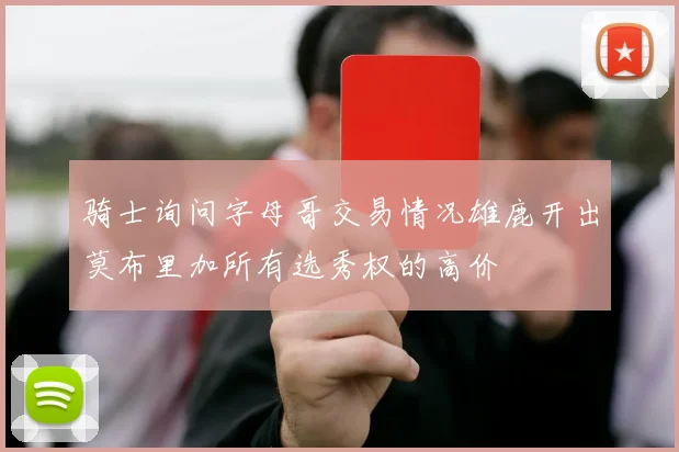 骑士询问字母哥交易情况雄鹿开出莫布里加所有选秀权的高价