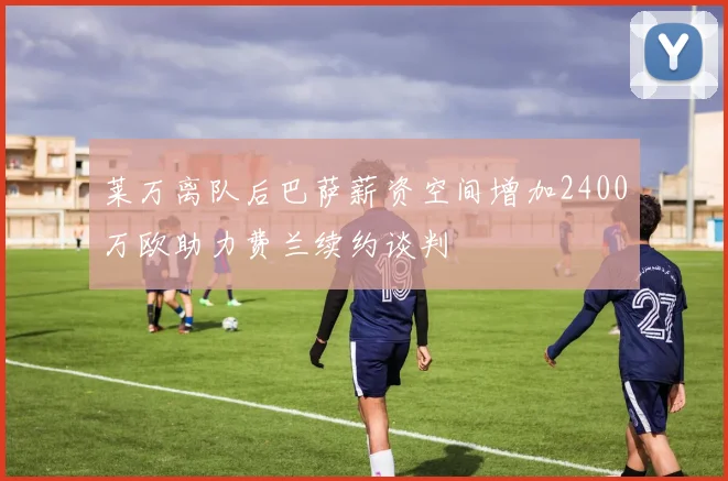 莱万离队后巴萨薪资空间增加2400万欧助力费兰续约谈判