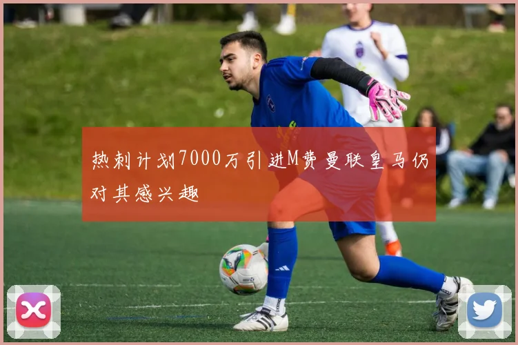 热刺计划7000万引进M费曼联皇马仍对其感兴趣