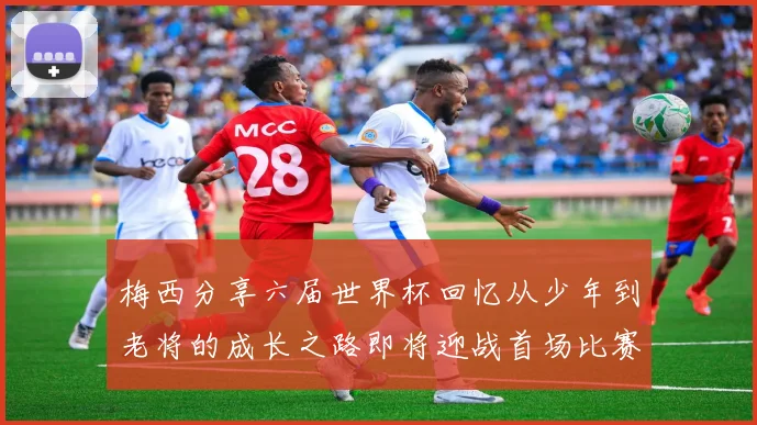 梅西分享六届世界杯回忆从少年到老将的成长之路即将迎战首场比赛