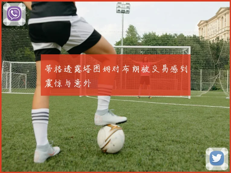 蒂格透露塔图姆对布朗被交易感到震惊与意外