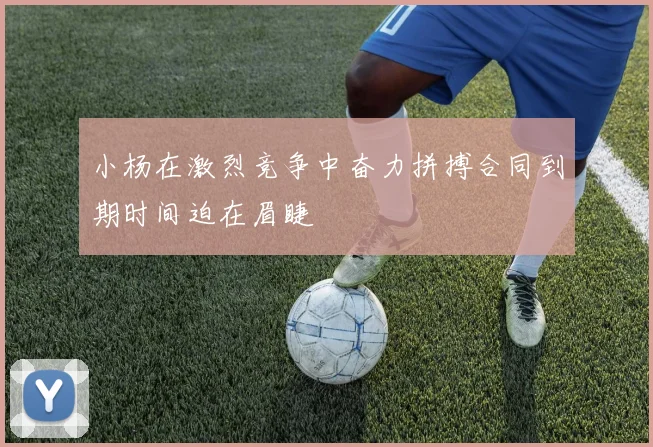 小杨在激烈竞争中奋力拼搏合同到期时间迫在眉睫
