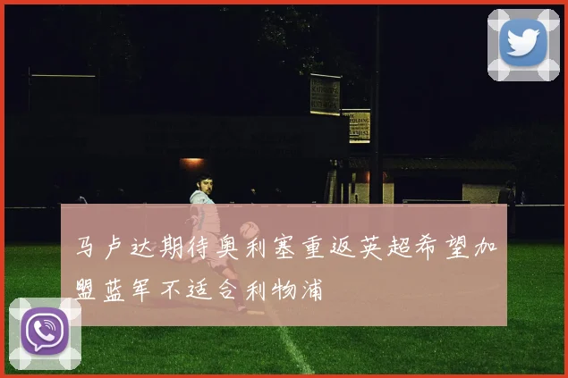马卢达期待奥利塞重返英超希望加盟蓝军不适合利物浦