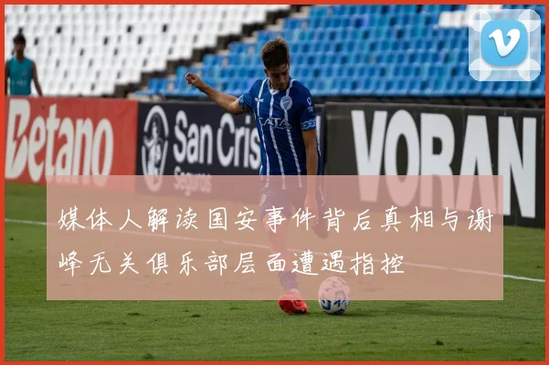 媒体人解读国安事件背后真相与谢峰无关俱乐部层面遭遇指控